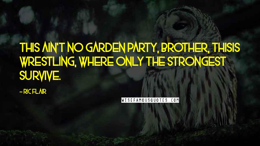 Ric Flair Quotes: This ain't no garden party, brother, thisis wrestling, where only the strongest survive.