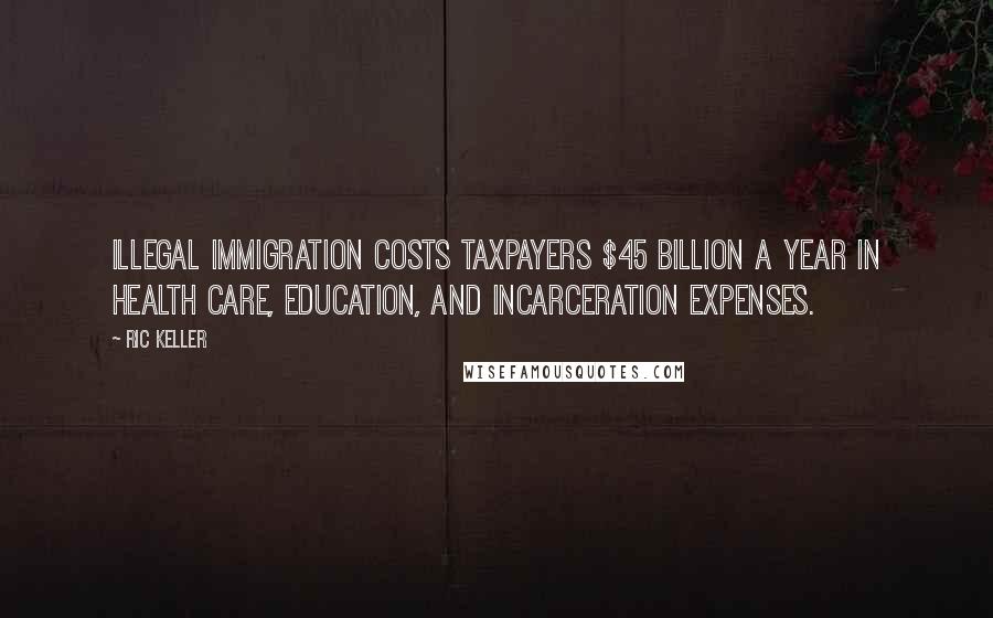 Ric Keller Quotes: Illegal immigration costs taxpayers $45 billion a year in health care, education, and incarceration expenses.