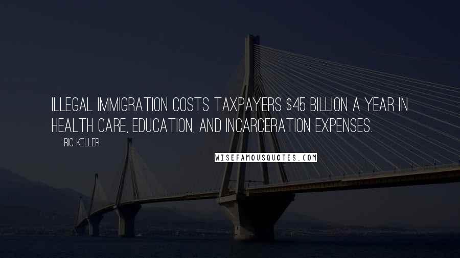 Ric Keller Quotes: Illegal immigration costs taxpayers $45 billion a year in health care, education, and incarceration expenses.