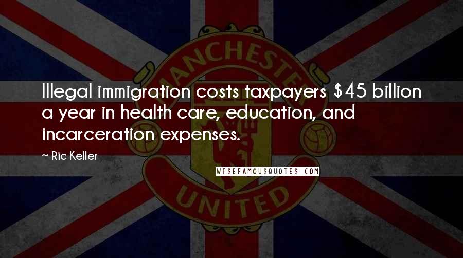 Ric Keller Quotes: Illegal immigration costs taxpayers $45 billion a year in health care, education, and incarceration expenses.