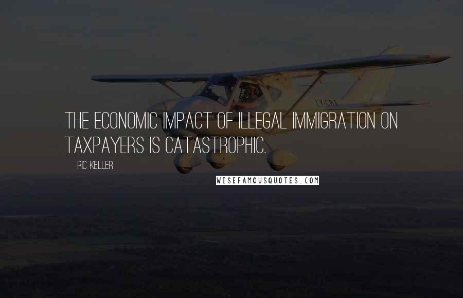 Ric Keller Quotes: The economic impact of illegal immigration on taxpayers is catastrophic.