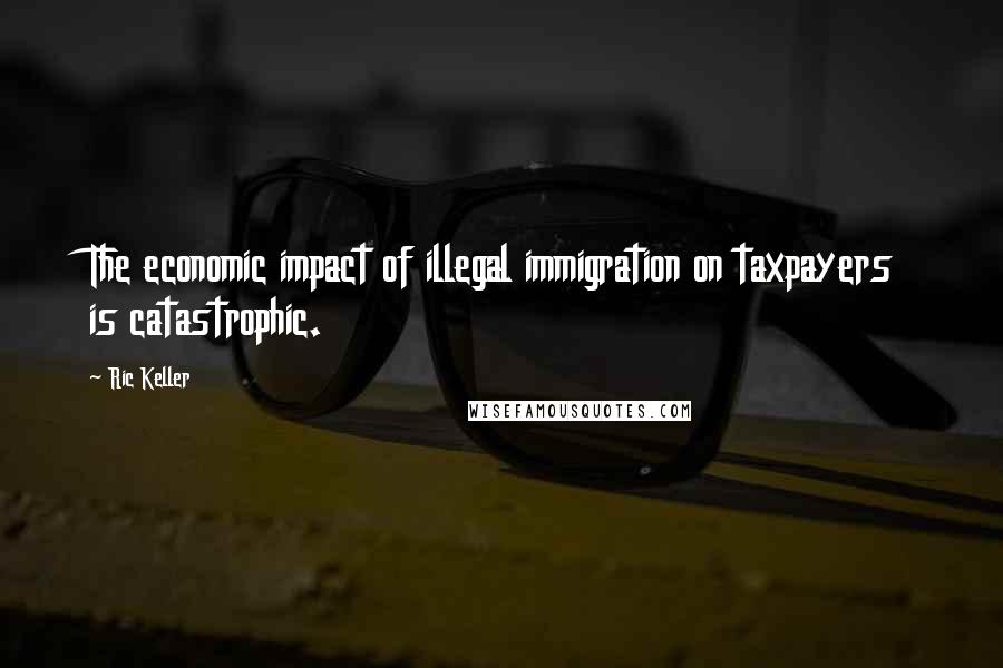 Ric Keller Quotes: The economic impact of illegal immigration on taxpayers is catastrophic.