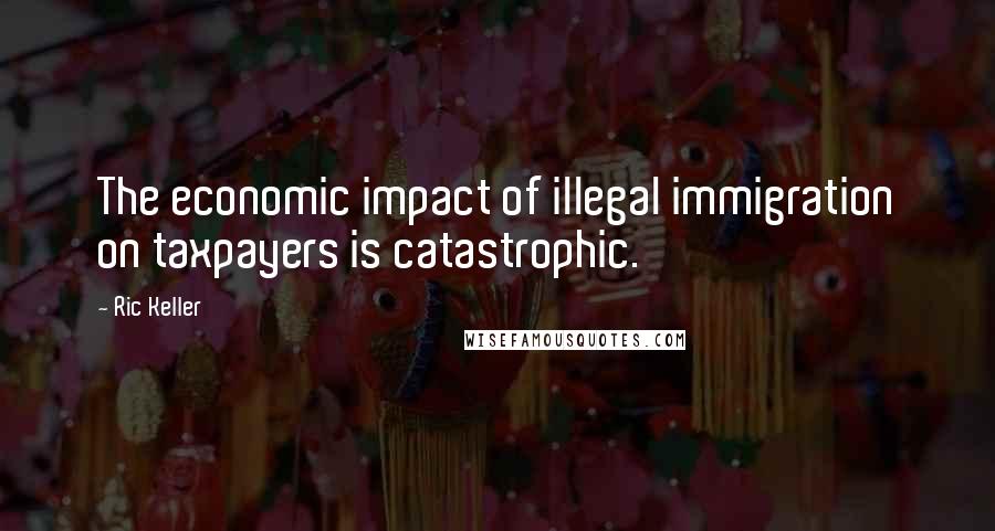 Ric Keller Quotes: The economic impact of illegal immigration on taxpayers is catastrophic.