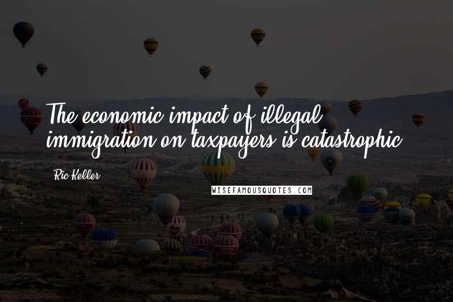 Ric Keller Quotes: The economic impact of illegal immigration on taxpayers is catastrophic.