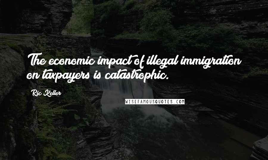 Ric Keller Quotes: The economic impact of illegal immigration on taxpayers is catastrophic.