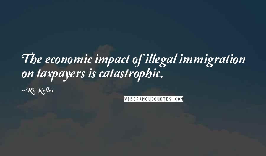 Ric Keller Quotes: The economic impact of illegal immigration on taxpayers is catastrophic.