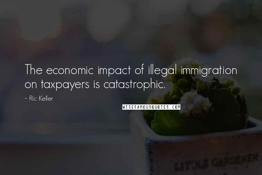 Ric Keller Quotes: The economic impact of illegal immigration on taxpayers is catastrophic.