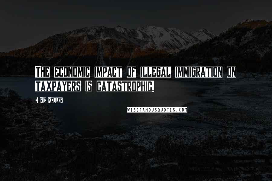 Ric Keller Quotes: The economic impact of illegal immigration on taxpayers is catastrophic.