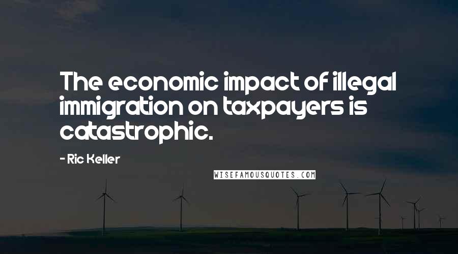 Ric Keller Quotes: The economic impact of illegal immigration on taxpayers is catastrophic.