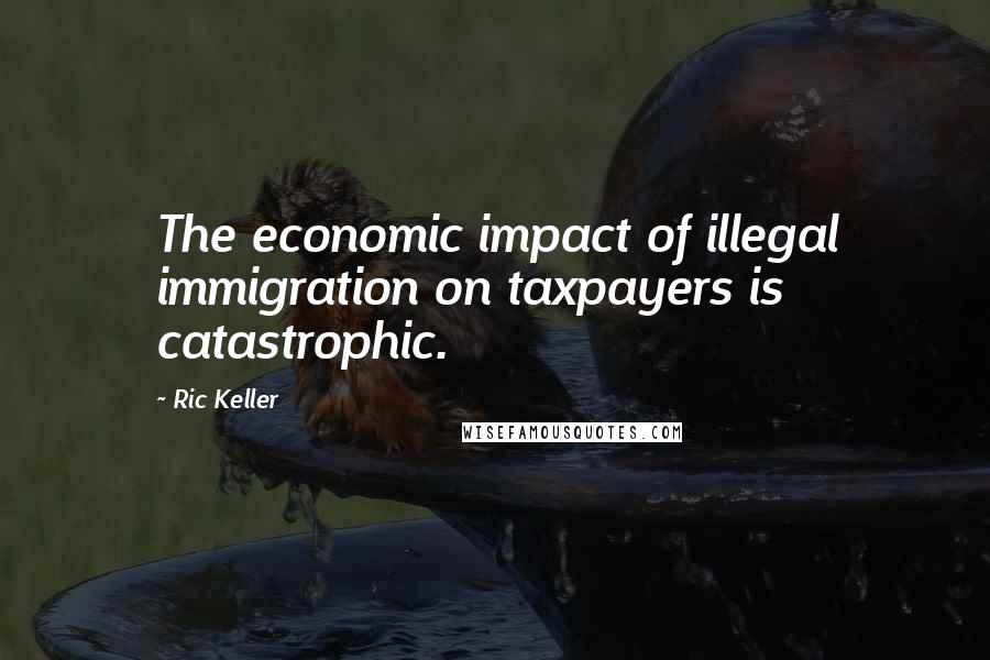 Ric Keller Quotes: The economic impact of illegal immigration on taxpayers is catastrophic.