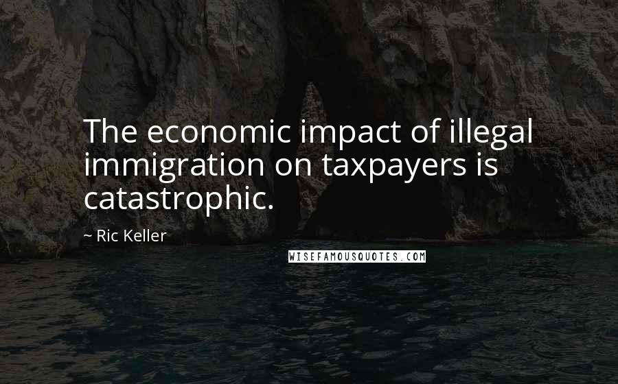 Ric Keller Quotes: The economic impact of illegal immigration on taxpayers is catastrophic.