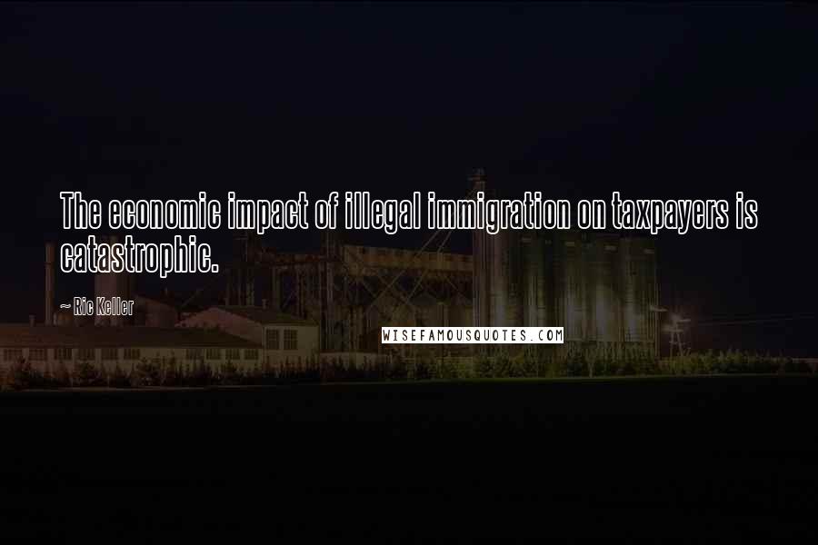 Ric Keller Quotes: The economic impact of illegal immigration on taxpayers is catastrophic.