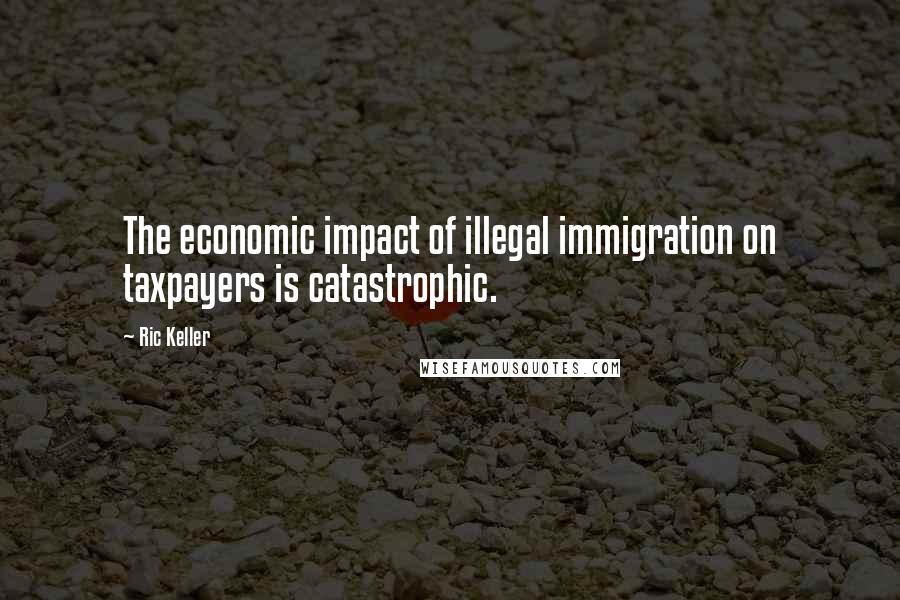 Ric Keller Quotes: The economic impact of illegal immigration on taxpayers is catastrophic.