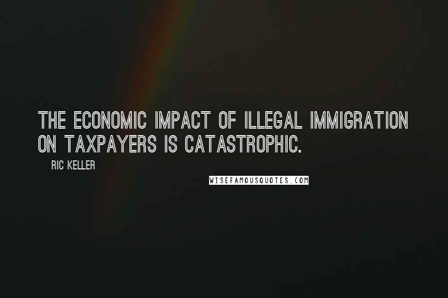 Ric Keller Quotes: The economic impact of illegal immigration on taxpayers is catastrophic.