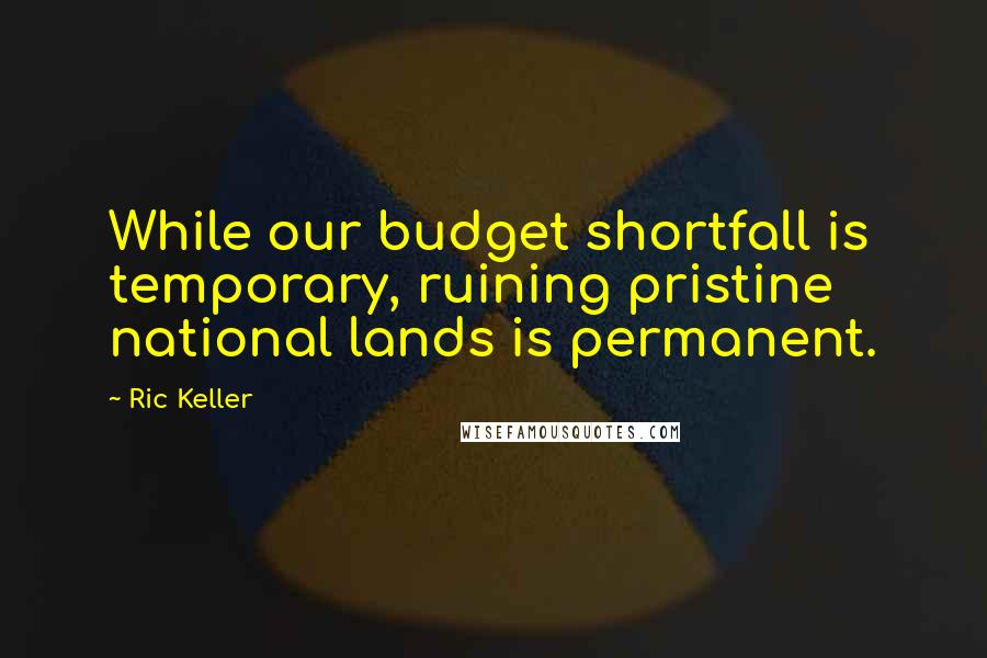 Ric Keller Quotes: While our budget shortfall is temporary, ruining pristine national lands is permanent.