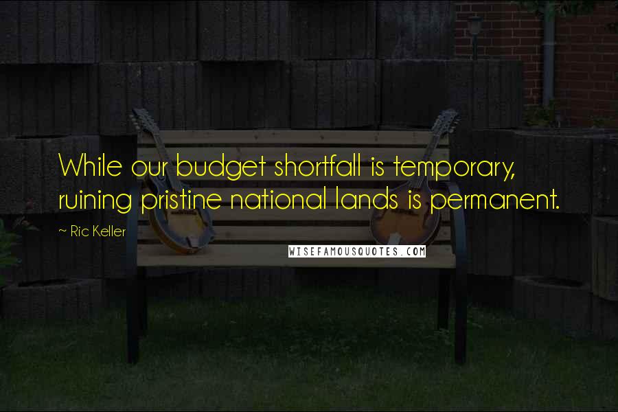 Ric Keller Quotes: While our budget shortfall is temporary, ruining pristine national lands is permanent.