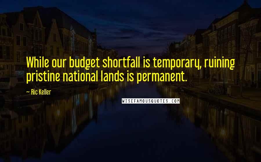Ric Keller Quotes: While our budget shortfall is temporary, ruining pristine national lands is permanent.