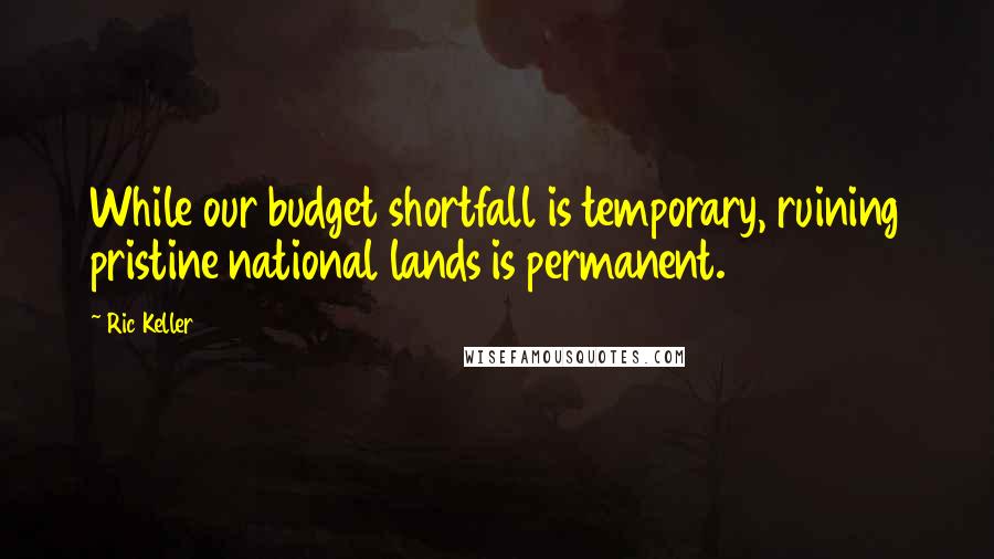 Ric Keller Quotes: While our budget shortfall is temporary, ruining pristine national lands is permanent.