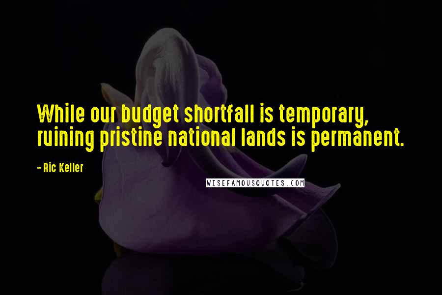 Ric Keller Quotes: While our budget shortfall is temporary, ruining pristine national lands is permanent.