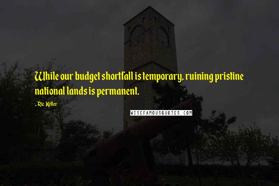 Ric Keller Quotes: While our budget shortfall is temporary, ruining pristine national lands is permanent.