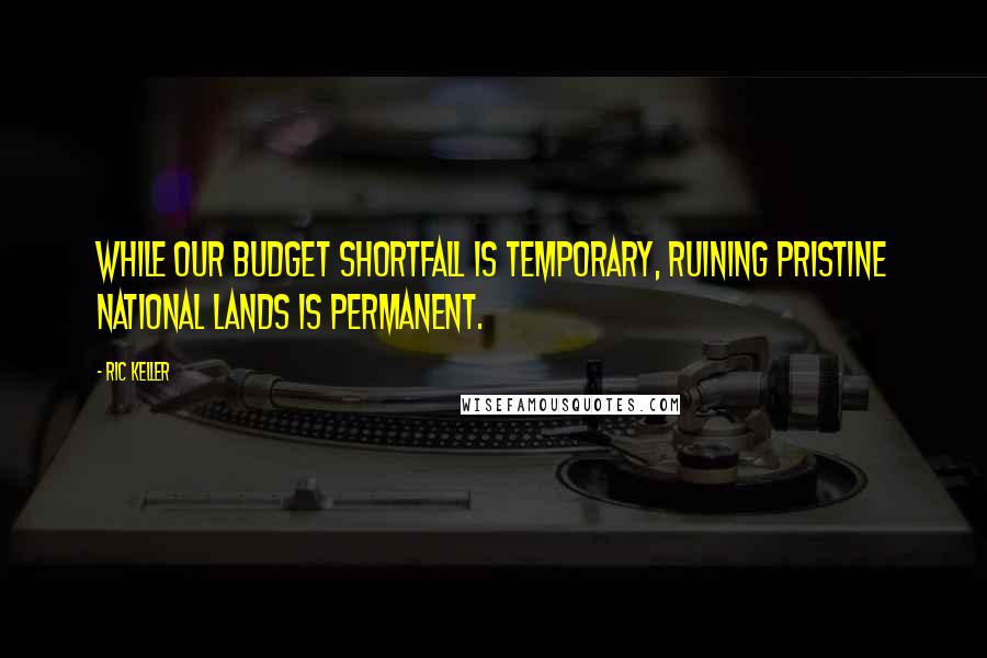 Ric Keller Quotes: While our budget shortfall is temporary, ruining pristine national lands is permanent.