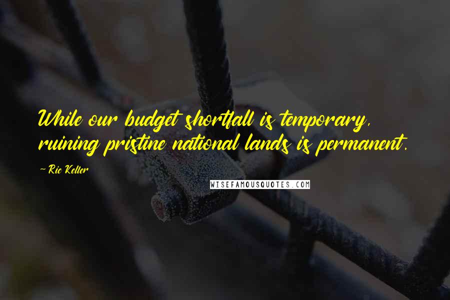 Ric Keller Quotes: While our budget shortfall is temporary, ruining pristine national lands is permanent.
