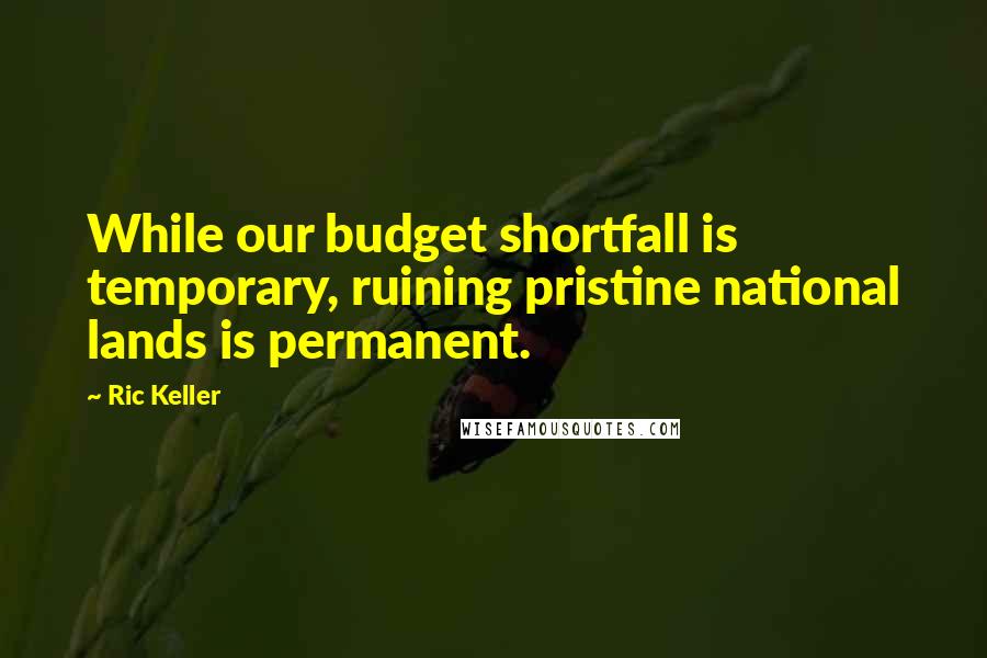 Ric Keller Quotes: While our budget shortfall is temporary, ruining pristine national lands is permanent.