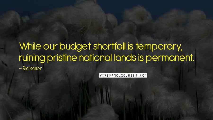 Ric Keller Quotes: While our budget shortfall is temporary, ruining pristine national lands is permanent.