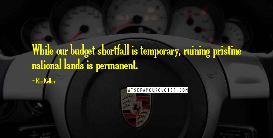 Ric Keller Quotes: While our budget shortfall is temporary, ruining pristine national lands is permanent.