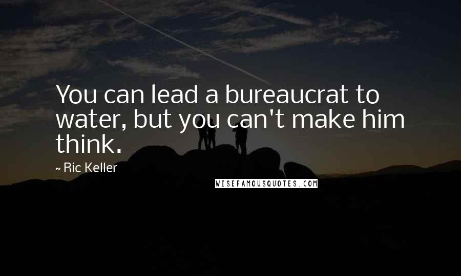 Ric Keller Quotes: You can lead a bureaucrat to water, but you can't make him think.