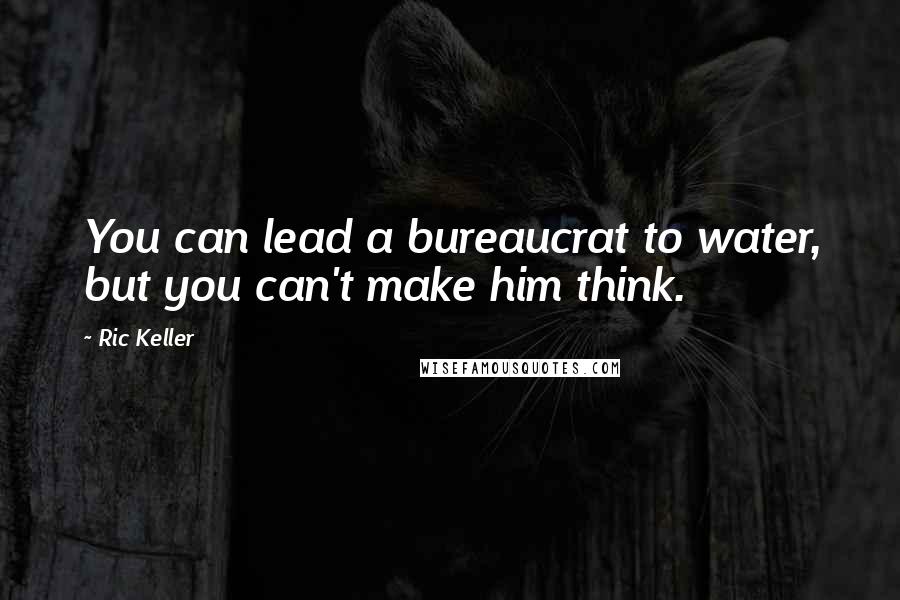 Ric Keller Quotes: You can lead a bureaucrat to water, but you can't make him think.