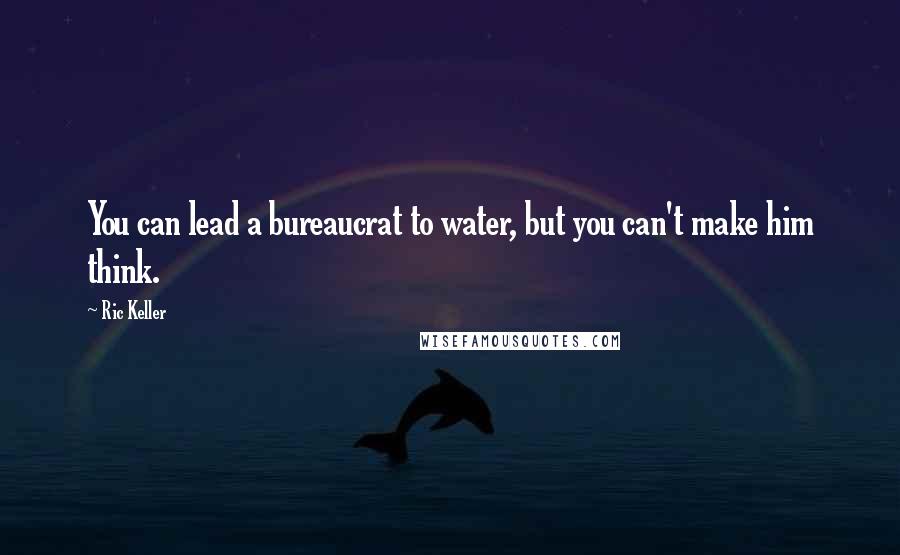 Ric Keller Quotes: You can lead a bureaucrat to water, but you can't make him think.