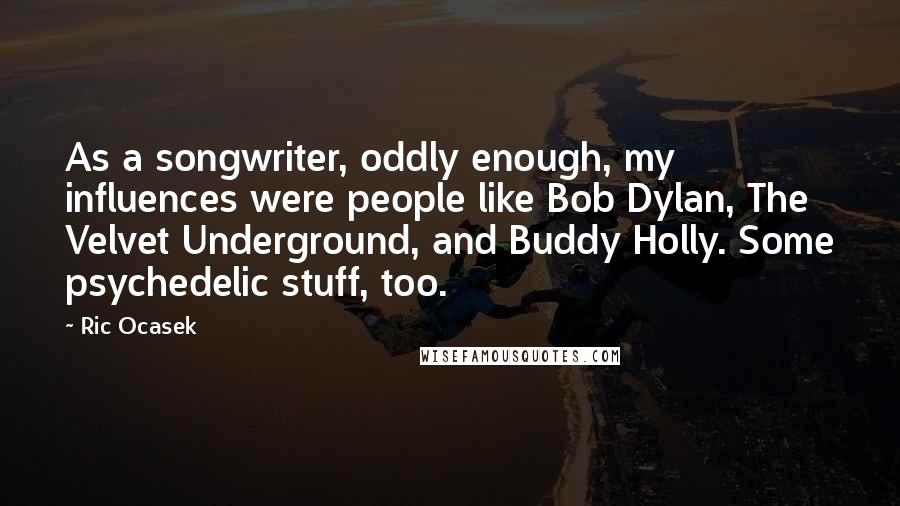 Ric Ocasek Quotes: As a songwriter, oddly enough, my influences were people like Bob Dylan, The Velvet Underground, and Buddy Holly. Some psychedelic stuff, too.
