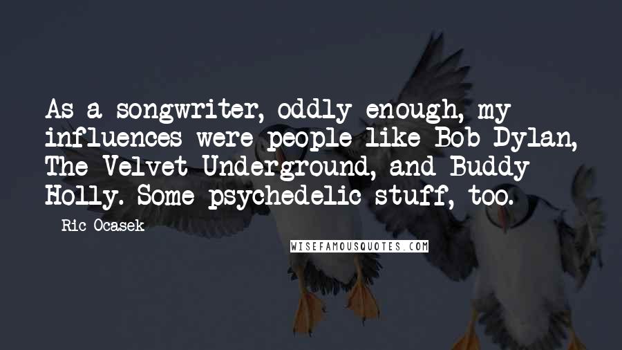 Ric Ocasek Quotes: As a songwriter, oddly enough, my influences were people like Bob Dylan, The Velvet Underground, and Buddy Holly. Some psychedelic stuff, too.