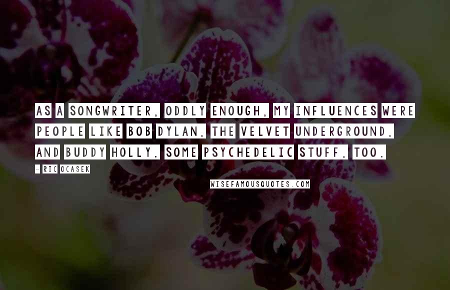Ric Ocasek Quotes: As a songwriter, oddly enough, my influences were people like Bob Dylan, The Velvet Underground, and Buddy Holly. Some psychedelic stuff, too.