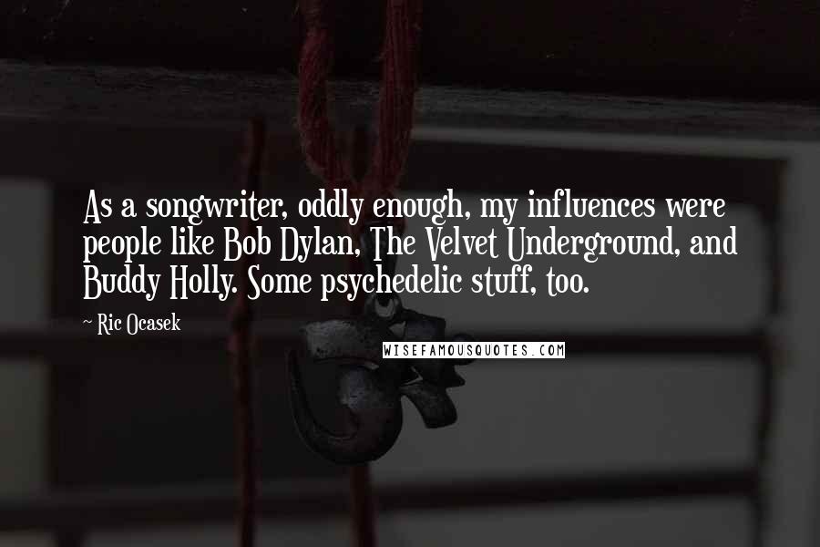 Ric Ocasek Quotes: As a songwriter, oddly enough, my influences were people like Bob Dylan, The Velvet Underground, and Buddy Holly. Some psychedelic stuff, too.