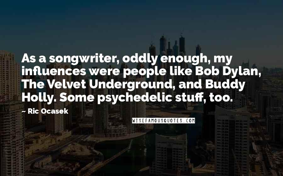 Ric Ocasek Quotes: As a songwriter, oddly enough, my influences were people like Bob Dylan, The Velvet Underground, and Buddy Holly. Some psychedelic stuff, too.