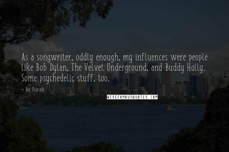 Ric Ocasek Quotes: As a songwriter, oddly enough, my influences were people like Bob Dylan, The Velvet Underground, and Buddy Holly. Some psychedelic stuff, too.