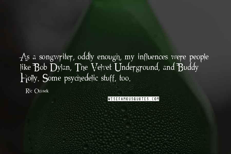 Ric Ocasek Quotes: As a songwriter, oddly enough, my influences were people like Bob Dylan, The Velvet Underground, and Buddy Holly. Some psychedelic stuff, too.