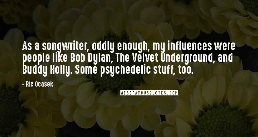 Ric Ocasek Quotes: As a songwriter, oddly enough, my influences were people like Bob Dylan, The Velvet Underground, and Buddy Holly. Some psychedelic stuff, too.
