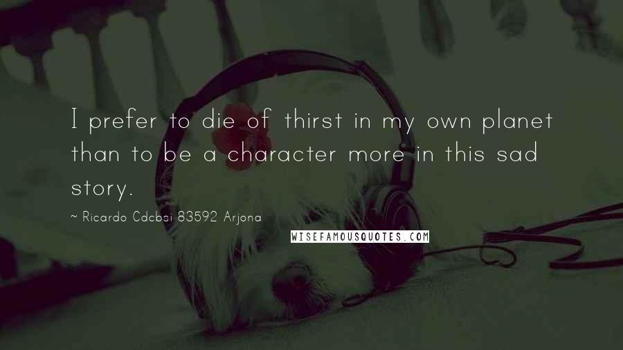 Ricardo Cdcbsi 83592 Arjona Quotes: I prefer to die of thirst in my own planet than to be a character more in this sad story.