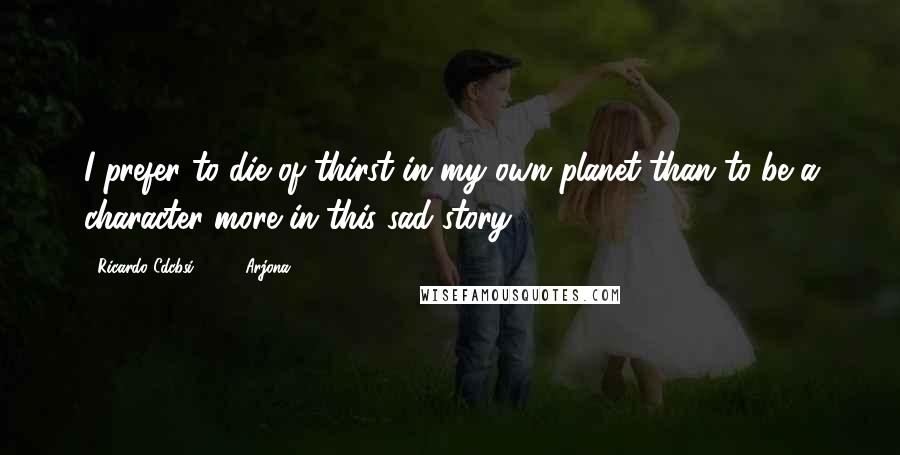 Ricardo Cdcbsi 83592 Arjona Quotes: I prefer to die of thirst in my own planet than to be a character more in this sad story.