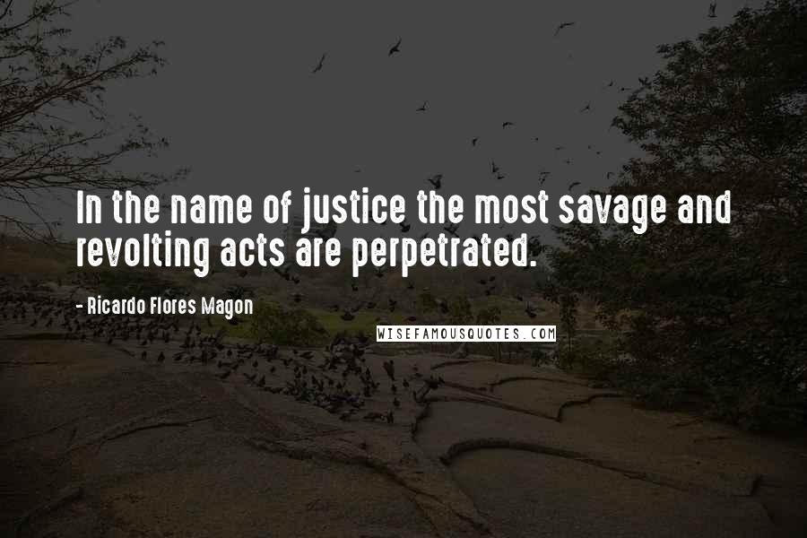 Ricardo Flores Magon Quotes: In the name of justice the most savage and revolting acts are perpetrated.