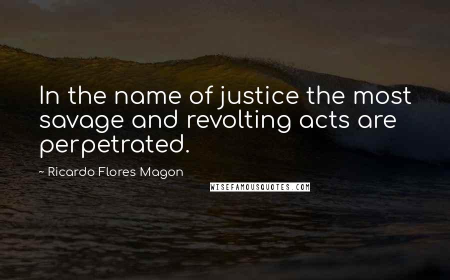 Ricardo Flores Magon Quotes: In the name of justice the most savage and revolting acts are perpetrated.