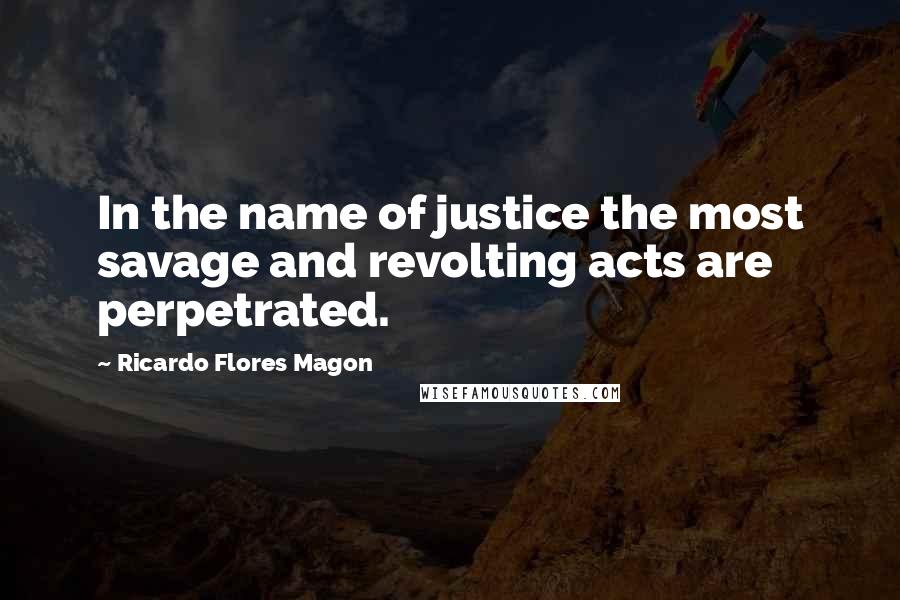 Ricardo Flores Magon Quotes: In the name of justice the most savage and revolting acts are perpetrated.