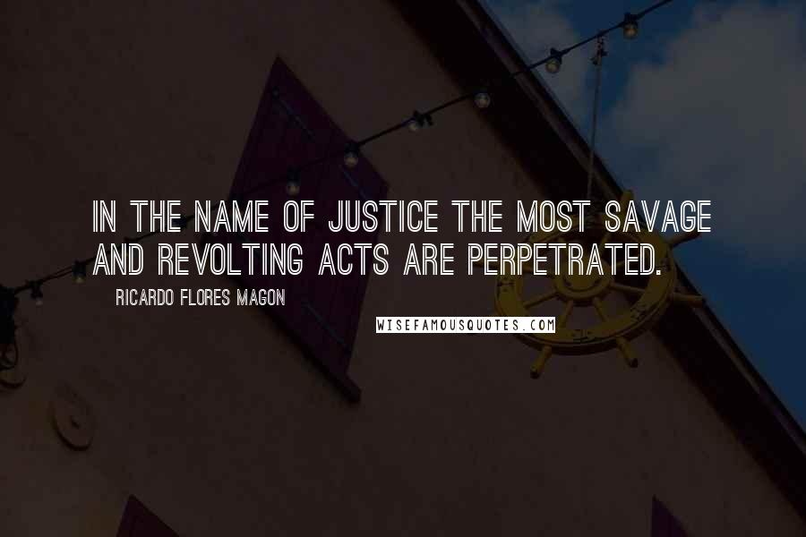 Ricardo Flores Magon Quotes: In the name of justice the most savage and revolting acts are perpetrated.