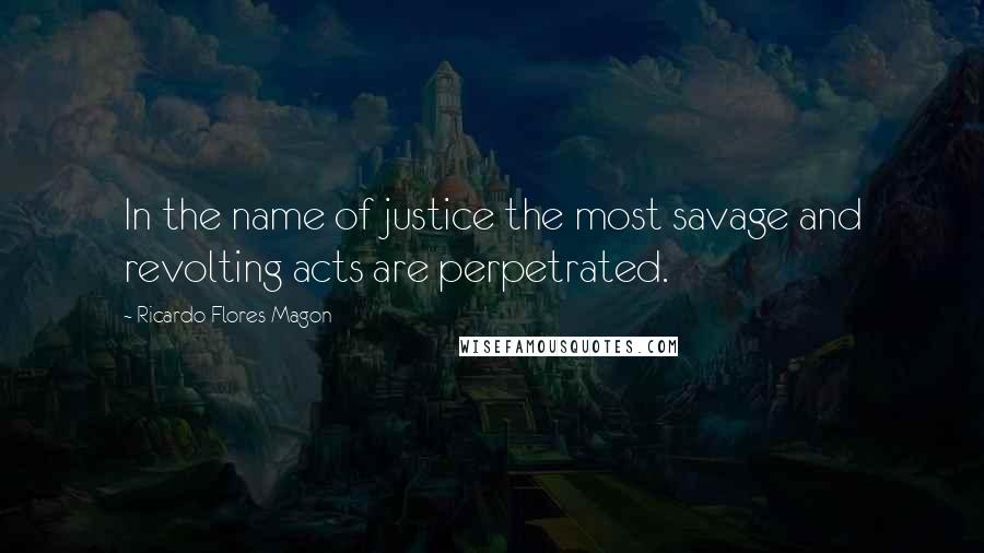 Ricardo Flores Magon Quotes: In the name of justice the most savage and revolting acts are perpetrated.