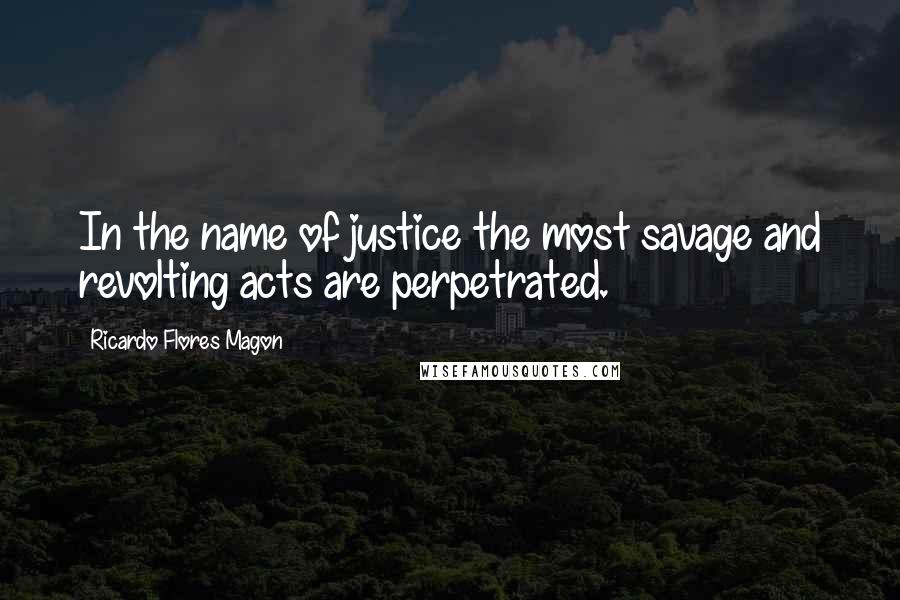 Ricardo Flores Magon Quotes: In the name of justice the most savage and revolting acts are perpetrated.