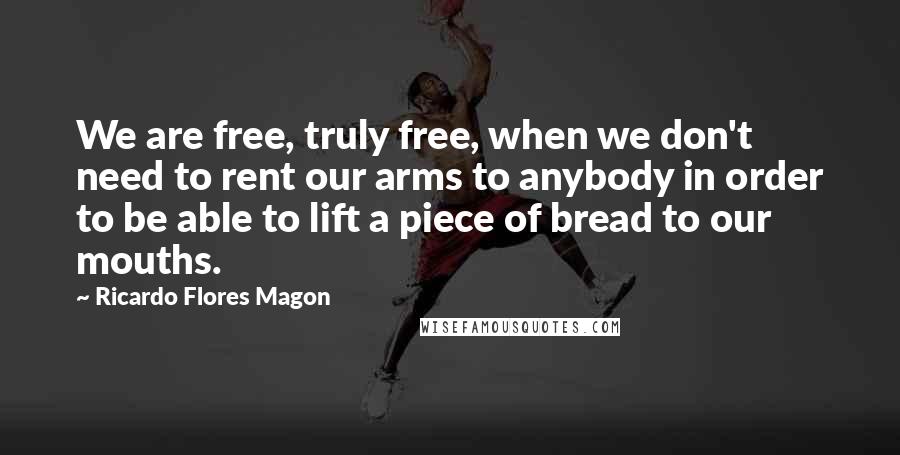 Ricardo Flores Magon Quotes: We are free, truly free, when we don't need to rent our arms to anybody in order to be able to lift a piece of bread to our mouths.