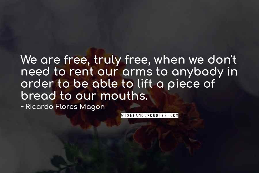 Ricardo Flores Magon Quotes: We are free, truly free, when we don't need to rent our arms to anybody in order to be able to lift a piece of bread to our mouths.